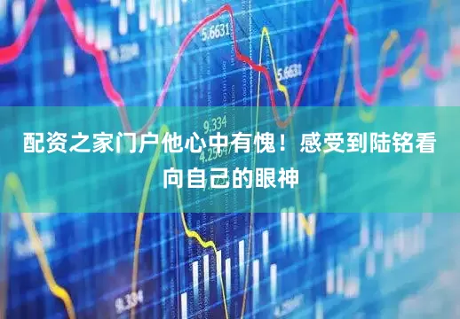 配资之家门户他心中有愧！感受到陆铭看向自己的眼神
