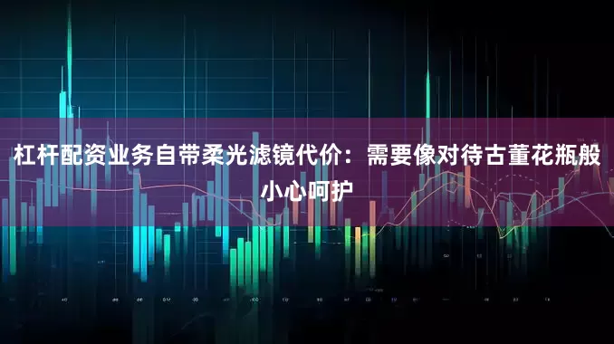 杠杆配资业务自带柔光滤镜代价：需要像对待古董花瓶般小心呵护