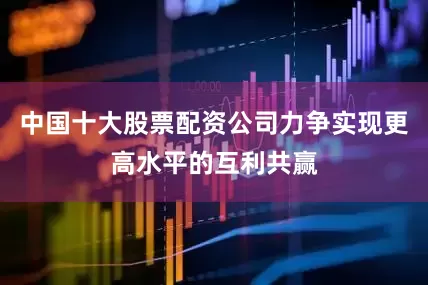 中国十大股票配资公司力争实现更高水平的互利共赢