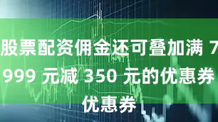 股票配资佣金还可叠加满 7999 元减 350 元的优惠券